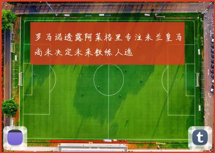 罗马诺透露阿莱格里专注米兰皇马尚未决定未来教练人选