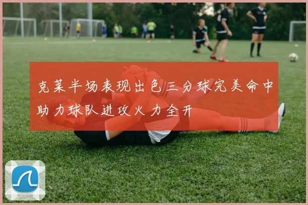 克莱半场表现出色三分球完美命中助力球队进攻火力全开