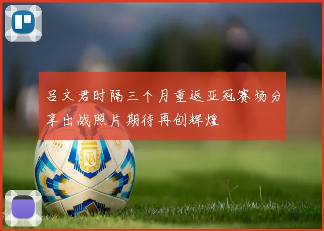 吕文君时隔三个月重返亚冠赛场分享出战照片期待再创辉煌