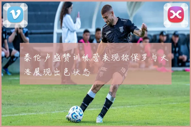 泰伦卢盛赞训练营表现称保罗与大洛展现出色状态