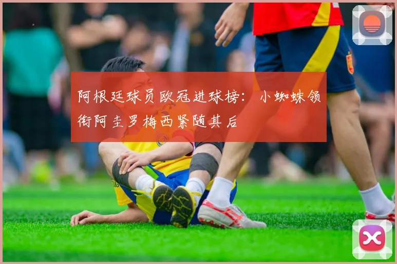 阿根廷球员欧冠进球榜：小蜘蛛领衔阿圭罗梅西紧随其后