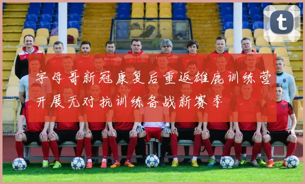 字母哥新冠康复后重返雄鹿训练营开展无对抗训练备战新赛季