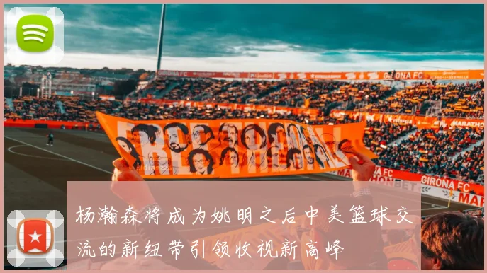 杨瀚森将成为姚明之后中美篮球交流的新纽带引领收视新高峰