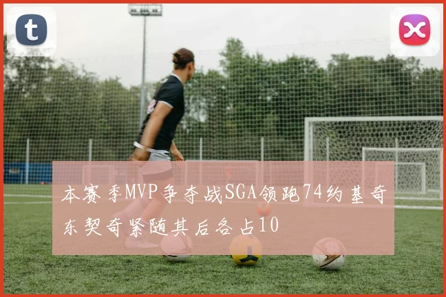 本赛季MVP争夺战SGA领跑74约基奇东契奇紧随其后各占10
