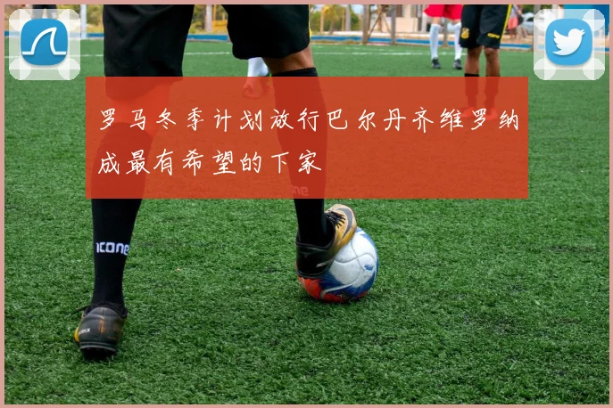 罗马冬季计划放行巴尔丹齐维罗纳成最有希望的下家